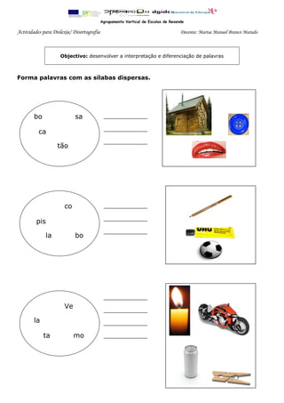 Agrupamento Vertical de Escolas de Resende

Actividades para Dislexia/ Disortografia                                           Docente: Marisa Manuel Branco Marado



                    Objectivo: desenvolver a interpretação e diferenciação de palavras



Forma palavras com as sílabas dispersas.




        bo                  sa              ____________

                                            ____________
          ca
                                            ____________
                   tão


                   -,-.




                      co                    ____________

                                            ____________
         pis
                                            ____________
             la             bo


                   -,-.




                                            ____________
                      Ve
                                            ____________
        la                                  ____________

             ta            mo               ____________




                   -,-.
 