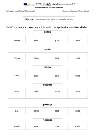 Agrupamento Vertical de Escolas de Resende
Actividades para Dislexia/ Disortografia Docente: Marisa Manuel Branco Marado
Identifica a palavra correcta que é formada com a primeira e a última sílaba.
panela
canela lapa pala nela
camisa
missa capa saca casa
cabeça
cabe saca caça beca
sebenta
sebe seta benta beta
palhaço
aço palha laço paço
Resende
sende rese rede ende
Objectivo: Desenvolver a percepção e a imitação auditiva
 