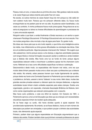 10
Passou mais um ano, e nessa altura eu já tinha oito anos. Não gostava nada da escola,
e às vezes fingia que estava doente para poder ficar em casa.
Na escola, os outros meninos às vezes faziam troça de mim porque eu não sabia ler
nem soletrar muito bem. Parecia que me achavam diferente deles. Eu ficava muito
envergonhado se me pediam para ler em voz alta. As palavras saíam baralhadas, e às
vezes ao contrário. A minha professora ficava muito preocupada. Perguntava-se se eu
seria só preguiçoso ou talvez eu tivesse dificuldades de aprendizagem e precisasse de
ir para uma escola especial.
Ninguém sabia o que fazer, e então finalmente o Diretor escreveu a um senhor a quem
chamavam Psicólogo Educacional. O Psicólogo Educacional veio ver-me à escola. Fez-
me muitas perguntas e deu-me todo o tipo de jogos para fazer. Eu gostei muito.
Ele disse aos meus pais que eu era muito esperto, e que tinha uma inteligência acima
da média, mas infelizmente eu tinha graves dificuldades na orientação das letras. Este
era um problema particular. Algumas pessoas chamavam-lhe “dislexia”. Ele sugeriu que
não usássemos o termo porque soava a uma doença, e algumas autoridades (pessoas
com longos títulos e imensa formação) recusavam aceitar a evidência e ainda insistiam
que a dislexia não existia. Mas havia uma luz ao fundo do túnel, porque alguns
especialistas estavam então a reconhecer o problema apesar de lhe chamarem outro
nome. Referiam-se a isso como dificuldades específicas na leitura e soletração.
Descrevendo-o deste modo, os especialistas não ficavam mal vistos, uma vez que
muitos deles tinham passado muitos anos a dizer aos pais e professores que a dislexia
não existia. No entanto, estas pessoas tiveram que mudar ligeiramente de opinião,
porque desta vez havia uma Comissão Especial no Parlamento que se debruçava sobre
o problema e, de facto, usavam o termo “dislexia” no seu nome. Além disso, muitas das
grandes escolas privadas estavam a oferecer apoio às crianças disléxicas, e algumas
autoridades locais tinham criado unidades especiais para estas crianças. Existia uma
organização, grande e em expansão, chamada Associação Britânica de Dislexia, bem
como outras organizações que estavam preocupadas com o assunto.
Mas havia outro problema, e este era difícil de resolver. Em Outubro de 1981, o
Parlamento aprovou uma Lei da Educação que dizia que as crianças com necessidades
educativas especiais tinham de receber ajuda adequada.
Se se fosse cego ou surdo, não havia dúvidas quanto à ajuda especial. Era
providenciada rapidamente. No entanto, se se fosse disléxico, havia um sem número de
desculpas que podiam ser arranjadas, e que podiam poupar o dinheiro das autoridades
locais, não oferecendo ajuda especial.
Primeiro, podiam dizer que alguns especialistas em Educação argumentavam que a
dislexia não existia. Podiam também dizer que já tinham nomeado professores de apoio
 