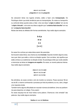 12
me em vez de em
pregunta em vez de pergunta
Se colocarem letras nos lugares errados, estão a fazer uma transposição. Os
Psicólogos dizem que terão tendência para as transposições. Às vezes eu transponho
ou confundo letras quando estou a falar. Uma vez disse “o lápis é cúbico” em vez de
“o lápis é bicudo”, e de outra vez disse a alguém que “a mánica fazia barulho” em vez
de “a máquina fazia barulho”
Muitas das letras do alfabeto têm formas semelhantes. Aqui estão alguns exemplos:
b d p
m w
s z
[ u n ]
Às vezes fico confuso por estas letras serem tão parecidas.
Se trocarem estas letras, isso chama-se uma inversão. Quando invertem alguma coisa,
isso quer dizer que estão a virá-la na direção oposta. Com as letras, isto significa que
estão a lê-las ou a soletrá-las na direção errada. Os psicólogos dirão que vocês estarão
a memorizar as letras em imagens em espelho. Às vezes, eu reverto palavras inteiras.
Aqui estão alguns exemplos:
mos em vez de som
las em vez de sal
sol em vez de los
Na aritmética, às vezes cometo o erro de inverter os números. Posso escrever 13 em
vez de 31, e mesmo conhecendo o processo por trás do problema, eu vou, claro, chegar
uma resposta errada.
Também tenho alguma dificuldade em recordar números de telefone. Uma vez pediram-
me para desenhar um relógio. Ficou assim:
Às vezes esqueço-me de incluir letras numa palavra. Chama-se a isto omissão* das
palavras. Aqui estão alguns exemplos:
fosfos em vez de fósforos
 
