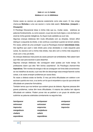 13
bata em vez de batata
bioteca em vez de biblioteca
Outras vezes eu escrevo as palavras exatamente como elas soam. O meu amigo
chama-se Nicholas e uma vez escrevi o nome dele assim: Nickerless. [Joaquim –
Chuaquim]
O Psicólogo Educacional disse à minha mãe que eu, muitas vezes, soletrava as
palavras foneticamente, ou como soavam, e que isto era muito lógico, e era de facto um
sinal da minha grande inteligência. Eu fiquei muito satisfeito ao ouvir isto.
Algumas crianças disléxicas têm muita dificuldade com as direções. Acham difícil
distinguir a esquerda da direita, e isto continua a acontecer quando se tornam adultos.
Por vezes, sofrem de uma condição* a que os Psicólogos chamam lateralidade mista.
Isto significa que usam o lado direito para umas atividades e o lado esquerdo para
outras. Eu escrevo com a minha mão direita, mas atiro com a minha mão esquerda e
chuto com o meu pé direito.
As crianças disléxicas mais jovens às vezes parecem ser ambidestras. Não sabem bem
que mão usar para escrever e para desenhar.
Algumas crianças disléxicas não conseguem estar quietas por muito tempo. Os
professores dizem que eles “têm bichos carpinteiros”. Os Psicólogos chamam-lhes
hiperativos. Têm montes de energia e não se conseguem ver livres dela concentrando-
se nos trabalhos da escola, e por isso têm de descarregar essa energia fazendo outras
coisas, e às vezes arranjam problemas por causa disso.
Às vezes a dislexia existe na família. O meu pai tinha dificuldades em soletrar e em
escrever quando era novo, e eu tenho um tio que é empreiteiro e que diz que ainda tem
dificuldade em preencher formulários.
Também temos que nos lembrar que existem graus de dislexia. Algumas pessoas têm
graves problemas, outras têm leves dificuldades. A maioria dos adultos tem alguma
dificuldade em soletrar. Podem provar isto se pedirem a um grupo de adultos para
sublinhar as palavras soletradas corretamente na seguinte lista:
henriquecer
estravasar
improviso
mangedoura
chafariz
expontâneo
enriquesser
extravasar
emproviso
manjedoura
xafariz
espontâneo
enriquecer
extravazar
improvizo
 