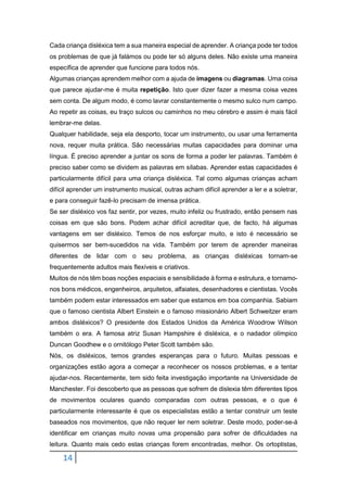 14
Cada criança disléxica tem a sua maneira especial de aprender. A criança pode ter todos
os problemas de que já falámos ou pode ter só alguns deles. Não existe uma maneira
específica de aprender que funcione para todos nós.
Algumas crianças aprendem melhor com a ajuda de imagens ou diagramas. Uma coisa
que parece ajudar-me é muita repetição. Isto quer dizer fazer a mesma coisa vezes
sem conta. De algum modo, é como lavrar constantemente o mesmo sulco num campo.
Ao repetir as coisas, eu traço sulcos ou caminhos no meu cérebro e assim é mais fácil
lembrar-me delas.
Qualquer habilidade, seja ela desporto, tocar um instrumento, ou usar uma ferramenta
nova, requer muita prática. São necessárias muitas capacidades para dominar uma
língua. É preciso aprender a juntar os sons de forma a poder ler palavras. Também é
preciso saber como se dividem as palavras em sílabas. Aprender estas capacidades é
particularmente difícil para uma criança disléxica. Tal como algumas crianças acham
difícil aprender um instrumento musical, outras acham difícil aprender a ler e a soletrar,
e para conseguir fazê-lo precisam de imensa prática.
Se ser disléxico vos faz sentir, por vezes, muito infeliz ou frustrado, então pensem nas
coisas em que são bons. Podem achar difícil acreditar que, de facto, há algumas
vantagens em ser disléxico. Temos de nos esforçar muito, e isto é necessário se
quisermos ser bem-sucedidos na vida. Também por terem de aprender maneiras
diferentes de lidar com o seu problema, as crianças disléxicas tornam-se
frequentemente adultos mais flexíveis e criativos.
Muitos de nós têm boas noções espaciais e sensibilidade à forma e estrutura, e tornamo-
nos bons médicos, engenheiros, arquitetos, alfaiates, desenhadores e cientistas. Vocês
também podem estar interessados em saber que estamos em boa companhia. Sabiam
que o famoso cientista Albert Einstein e o famoso missionário Albert Schweitzer eram
ambos disléxicos? O presidente dos Estados Unidos da América Woodrow Wilson
também o era. A famosa atriz Susan Hampshire é disléxica, e o nadador olímpico
Duncan Goodhew e o ornitólogo Peter Scott também são.
Nós, os disléxicos, temos grandes esperanças para o futuro. Muitas pessoas e
organizações estão agora a começar a reconhecer os nossos problemas, e a tentar
ajudar-nos. Recentemente, tem sido feita investigação importante na Universidade de
Manchester. Foi descoberto que as pessoas que sofrem de dislexia têm diferentes tipos
de movimentos oculares quando comparadas com outras pessoas, e o que é
particularmente interessante é que os especialistas estão a tentar construir um teste
baseados nos movimentos, que não requer ler nem soletrar. Deste modo, poder-se-á
identificar em crianças muito novas uma propensão para sofrer de dificuldades na
leitura. Quanto mais cedo estas crianças forem encontradas, melhor. Os ortoptistas,
 