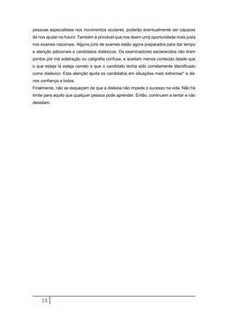 15
pessoas especialistas nos movimentos oculares, poderão eventualmente ser capazes
de nos ajudar no futuro. Também é provável que nos deem uma oportunidade mais justa
nos exames nacionais. Alguns júris de exames estão agora preparados para dar tempo
e atenção adicionais a candidatos disléxicos. Os examinadores esclarecidos não tiram
pontos por má soletração ou caligrafia confusa, e aceitam menos conteúdo desde que
o que esteja lá esteja correto e que o candidato tenha sido corretamente identificado
como disléxico. Esta atenção ajuda os candidatos em situações mais extremas* e dá-
nos confiança a todos.
Finalmente, não se esqueçam de que a dislexia não impede o sucesso na vida. Não há
limite para aquilo que qualquer pessoa pode aprender. Então, continuem a tentar e não
desistam.
 