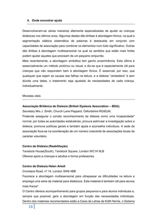 16
4. Onde encontrar ajuda
Desenvolveram-se várias maneiras altamente especializadas de ajudar as crianças
disléxicas nos últimos anos. Algumas destas dão ênfase à abordagem fónica, na qual a
segmentação silábica sistemática de palavras é destacada em conjunto com
capacidades de associação para combinar os elementos num todo significativo. Outras
dão ênfase à abordagem multissensorial na qual os sentidos que estão mais fortes
podem ajudar aqueles que precisam de um pequeno empurrão.
Mais recentemente, a abordagem simbólica tem ganho proeminência. Esta última é
essencialmente um método pictórico ou visual, e diz-se que é especialmente útil para
crianças que não respondem bem à abordagem fónica. É essencial, por isso, que
quaisquer que sejam as causas das falhas na leitura, e a dislexia “verdadeira” é sem
dúvida uma delas, o tratamento seja ajustado às necessidades de cada criança,
individualmente.
Moradas úteis
Associação Britânica de Dislexia (British Dyslexia Association – BDA);
Secretary Mrs J. Smith, Church Lane Peppard, Oxfordshire RG95JN;
Pretende assegurar o correto reconhecimento da dislexia como uma incapacidade*
normal, por todas as autoridades estatutárias; procura estimular a investigação sobre a
dislexia; promove políticas gerais e também ajuda e aconselha indivíduos. A sede da
associação foca-se na coordenação de um número crescente de associações locais de
carácter voluntário.
Centro de Dislexia (Reabilitação)
Tavistock House(South), Tavistock Square, London WC1H 9LB
Oferece apoio a crianças e adultos e forma professores.
Centro de Dislexia Helen Arkell
Crondace Road, nº 14, London SW6 4BB
Favorece a abordagem multissensorial para ultrapassar as dificuldades na leitura e
emprega uma série de material para disléxicos. Este material é também útil para alunos
mais fracos*.
O Centro oferece acompanhamento para grupos pequenos e para alunos individuais e,
sempre que possível, gere a abordagem em função das necessidades individuais.
Dentro dos materiais recomendados estão a Caixa de Letras de Edith Norrie, o Sistema
 