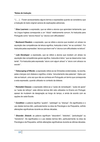 18
*Notas de tradução
* [ … ] : Foram acrescentados alguns termos e expressões quando se considerou que
a tradução do texto original carecia de explicações adicionais.
* Slow Learners: a expressão, que se refere a alunos que aprendem lentamente, que
na Língua Inglesa corresponde a um “rótulo” relativamente comum, foi traduzida para
Português como “alunos fracos” ou “alunos com dificuldades”.
* Backward Readers: a expressão, que se refere a alunos que revelam um atraso na
aquisição das competências de leitura significa, traduzida à letra,” ler ao contrário”. Foi
traduzida pelas expressões “alunos que leem mal” e “alunos com dificuldades na leitura”.
* Late Developer: a expressão, que se refere a alunos que revelam um atraso na
aquisição das competências gerais significa, traduzida à letra,” que se desenvolve mais
tarde”. Foi traduzida pela expressão “aluno com algum atraso” e “aluno com atrasos na
escola” .
* Telescoping of Words: a expressão refere-se às Omissões evidenciadas, na escrita,
pelas crianças com dislexia e significa, à letra, “encurtamento das palavras”. Optou por
não se traduzir, uma vez que não se conhece em Português um termo que corresponda
a esta expressão, quando utilizada no contexto da dislexia.
* Remedial Classes: a expressão refere-se a “aulas de remediação”, “aulas de apoio”
ou “aulas de reforço”; este últimos termos têm sido utilizados no Ensino em Portugal,
apesar de mudarem de designação ao longo do tempo, e ainda de acordo com as
opções de cada Escola.
* Condition: a palavra significa “quadro”, “patologia” ou “doença”. Os significados e o
uso destes termos têm, particularmente na área da Psicologia e da Psiquiatria, sofrido
alterações significativas durante as últimas décadas.
* Disorder, Disturb: as palavra significam “desordem”; “distúrbio”, “perturbação” ou
“transtorno”. Os significados e o uso destes termos têm, particularmente na área da
Psicologia e da Psiquiatria, sofrido alterações significativas durante as últimas décadas.
 