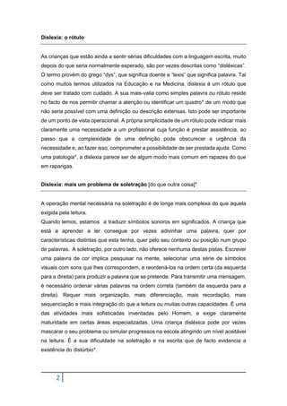 2
Dislexia: o rótulo
As crianças que estão ainda a sentir sérias dificuldades com a linguagem escrita, muito
depois do que seria normalmente esperado, são por vezes descritas como “disléxicas”.
O termo provém do grego “dys”, que significa doente e “lexis” que significa palavra. Tal
como muitos termos utilizados na Educação e na Medicina, dislexia é um rótulo que
deve ser tratado com cuidado. A sua mais-valia como simples palavra ou rótulo reside
no facto de nos permitir chamar a atenção ou identificar um quadro* de um modo que
não seria possível com uma definição ou descrição extensas. Isto pode ser importante
de um ponto de vista operacional. A própria simplicidade de um rótulo pode indicar mais
claramente uma necessidade a um profissional cuja função é prestar assistência, ao
passo que a complexidade de uma definição pode obscurecer a urgência da
necessidade e, ao fazer isso, comprometer a possibilidade de ser prestada ajuda. Como
uma patologia*, a dislexia parece ser de algum modo mais comum em rapazes do que
em raparigas.
Dislexia: mais um problema de soletração [do que outra coisa]*
A operação mental necessária na soletração é de longe mais complexa do que aquela
exigida pela leitura.
Quando lemos, estamos a traduzir símbolos sonoros em significados. A criança que
está a aprender a ler consegue por vezes adivinhar uma palavra, quer por
características distintas que esta tenha, quer pelo seu contexto ou posição num grupo
de palavras. A soletração, por outro lado, não oferece nenhuma destas pistas. Escrever
uma palavra de cor implica pesquisar na mente, selecionar uma série de símbolos
visuais com sons que lhes correspondem, e reordená-los na ordem certa (da esquerda
para a direita) para produzir a palavra que se pretende. Para transmitir uma mensagem,
é necessário ordenar várias palavras na ordem correta (também da esquerda para a
direita). Requer mais organização, mais diferenciação, mais recordação, mais
sequenciação e mais integração do que a leitura ou muitas outras capacidades. É uma
das atividades mais sofisticadas inventadas pelo Homem, e exige claramente
maturidade em certas áreas especializadas. Uma criança disléxica pode por vezes
mascarar o seu problema ou simular progressos na escola atingindo um nível aceitável
na leitura. É a sua dificuldade na soletração e na escrita que de facto evidencia a
existência do distúrbio*.
 