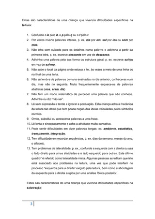 3
Estas são características de uma criança que vivencia dificuldades específicas na
leitura:
1. Confunde o b pelo d, o p pelo q ou o f pelo t.
2. Por vezes inverte palavras inteiras, p. ex. me por em, sol por los ou som por
mos.
3. Não olha com cuidado para os detalhes numa palavra e adivinha a partir da
primeira letra, p. ex. escreve desconto em vez de descanso.
4. Adivinha uma palavra pela sua forma ou estrutura geral, p. ex. escreve saltou
em vez de salvou.
5. Não sabe o local da página onde estava a ler, às vezes a meio de uma linha ou
no final de uma linha.
6. Não se lembra de palavras comuns ensinadas no dia anterior; conhece-as num
dia, mas não no seguinte. Muito frequentemente esquece-se de palavras
abstratas (nos, eram, diz)
7. Não tem um modo sistemático de perceber uma palavra que não conhece.
Adivinha ou diz “não sei”.
8. Lê sem expressão e tende a ignorar a pontuação. Esta criança acha a mecânica
da leitura tão difícil que tem pouca noção das ideias veiculadas pelos símbolos
escritos.
9. Omite, substitui ou acrescenta palavras a uma frase.
10. Lê lenta e sincopadamente e acha a atividade muito cansativa.
11. Pode sentir dificuldades em dizer palavras longas: ex. ambiente, estatístico,
transparente, integração.
12. Tem dificuldade em recordar sequências, p. ex. dias da semana, meses do ano,
o alfabeto.
13. Tem problemas de lateralidade, p. ex., confunde a esquerda com a direita ou usa
o lado direito para umas atividades e o lado esquerdo para outras. Este último
quadro* é referido como lateralidade mista. Algumas pessoas acreditam que isto
está associado aos problemas na leitura, uma vez que pode interferir no
processo “esquerda para a direita” exigido pela leitura, bem como a abordagem
da esquerda para a direita exigida por uma análise fónica posterior.
Estas são características de uma criança que vivencia dificuldades específicas na
soletração:
 