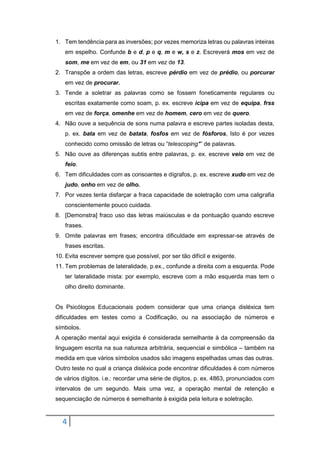 4
1. Tem tendência para as inversões; por vezes memoriza letras ou palavras inteiras
em espelho. Confunde b e d, p e q, m e w, s e z. Escreverá mos em vez de
som, me em vez de em, ou 31 em vez de 13.
2. Transpõe a ordem das letras, escreve pérdio em vez de prédio, ou porcurar
em vez de procurar.
3. Tende a soletrar as palavras como se fossem foneticamente regulares ou
escritas exatamente como soam, p. ex. escreve icipa em vez de equipa, frss
em vez de força, omenhe em vez de homem, cero em vez de quero.
4. Não ouve a sequência de sons numa palavra e escreve partes isoladas desta,
p. ex. bata em vez de batata, fosfos em vez de fósforos, Isto é por vezes
conhecido como omissão de letras ou “telescoping*” de palavras.
5. Não ouve as diferenças subtis entre palavras, p. ex. escreve veio em vez de
feio.
6. Tem dificuldades com as consoantes e dígrafos, p. ex. escreve xudo em vez de
judo, onho em vez de olho.
7. Por vezes tenta disfarçar a fraca capacidade de soletração com uma caligrafia
conscientemente pouco cuidada.
8. [Demonstra] fraco uso das letras maiúsculas e da pontuação quando escreve
frases.
9. Omite palavras em frases; encontra dificuldade em expressar-se através de
frases escritas.
10. Evita escrever sempre que possível, por ser tão difícil e exigente.
11. Tem problemas de lateralidade, p.ex., confunde a direita com a esquerda. Pode
ter lateralidade mista: por exemplo, escreve com a mão esquerda mas tem o
olho direito dominante.
Os Psicólogos Educacionais podem considerar que uma criança disléxica tem
dificuldades em testes como a Codificação, ou na associação de números e
símbolos.
A operação mental aqui exigida é considerada semelhante à da compreensão da
linguagem escrita na sua natureza arbitrária, sequencial e simbólica – também na
medida em que vários símbolos usados são imagens espelhadas umas das outras.
Outro teste no qual a criança disléxica pode encontrar dificuldades é com números
de vários dígitos. i.e.: recordar uma série de dígitos, p. ex. 4863, pronunciados com
intervalos de um segundo. Mais uma vez, a operação mental de retenção e
sequenciação de números é semelhante à exigida pela leitura e soletração.
 