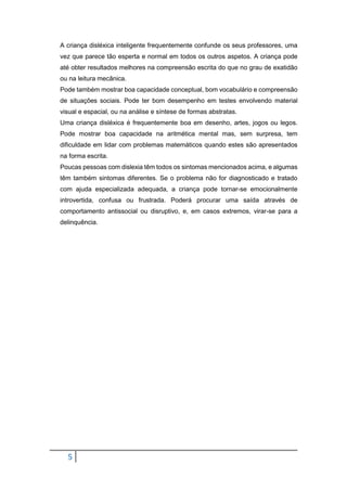 5
A criança disléxica inteligente frequentemente confunde os seus professores, uma
vez que parece tão esperta e normal em todos os outros aspetos. A criança pode
até obter resultados melhores na compreensão escrita do que no grau de exatidão
ou na leitura mecânica.
Pode também mostrar boa capacidade conceptual, bom vocabulário e compreensão
de situações sociais. Pode ter bom desempenho em testes envolvendo material
visual e espacial, ou na análise e síntese de formas abstratas.
Uma criança disléxica é frequentemente boa em desenho, artes, jogos ou legos.
Pode mostrar boa capacidade na aritmética mental mas, sem surpresa, tem
dificuldade em lidar com problemas matemáticos quando estes são apresentados
na forma escrita.
Poucas pessoas com dislexia têm todos os sintomas mencionados acima, e algumas
têm também sintomas diferentes. Se o problema não for diagnosticado e tratado
com ajuda especializada adequada, a criança pode tornar-se emocionalmente
introvertida, confusa ou frustrada. Poderá procurar uma saída através de
comportamento antissocial ou disruptivo, e, em casos extremos, virar-se para a
delinquência.
 