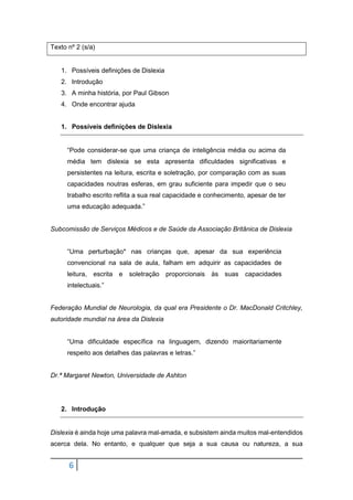 6
Texto nº 2 (s/a)
1. Possíveis definições de Dislexia
2. Introdução
3. A minha história, por Paul Gibson
4. Onde encontrar ajuda
1. Possíveis definições de Dislexia
“Pode considerar-se que uma criança de inteligência média ou acima da
média tem dislexia se esta apresenta dificuldades significativas e
persistentes na leitura, escrita e soletração, por comparação com as suas
capacidades noutras esferas, em grau suficiente para impedir que o seu
trabalho escrito reflita a sua real capacidade e conhecimento, apesar de ter
uma educação adequada.”
Subcomissão de Serviços Médicos e de Saúde da Associação Britânica de Dislexia
“Uma perturbação* nas crianças que, apesar da sua experiência
convencional na sala de aula, falham em adquirir as capacidades de
leitura, escrita e soletração proporcionais às suas capacidades
intelectuais.”
Federação Mundial de Neurologia, da qual era Presidente o Dr. MacDonald Critchley,
autoridade mundial na área da Dislexia
“Uma dificuldade específica na linguagem, dizendo maioritariamente
respeito aos detalhes das palavras e letras.”
Dr.ª Margaret Newton, Universidade de Ashton
2. Introdução
Dislexia é ainda hoje uma palavra mal-amada, e subsistem ainda muitos mal-entendidos
acerca dela. No entanto, e qualquer que seja a sua causa ou natureza, a sua
 