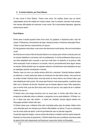9
3. A minha história, por Paul Gibson
O meu nome é Paul Gibson. Tenho nove anos. Os adultos dizem que eu tenho
capacidades acima da média em muitas coisas, mas no entanto, durante muito tempo,
tive imensa dificuldade em escrever o meu nome. Se o escrevesse depressa, algumas
vezes ficava assim:
Pual Gidsno
Entrei para a escola quando tinha cinco anos. Eu gostava, e fazíamos todo o tipo de
coisas. Pintávamos, brincávamos às lojas, fazíamos bolos e tínhamos educação física.
Todos os dias líamos e escrevíamos um pouco.
Eu não gostava muito disso, mas como não demorava muito tempo, não me incomodava
muito.
No final do ano havia o Dia da Escola Aberta e os nossos pais vinham à escola para ver
os nossos trabalhos e conversar com os professores. A minha professora disse que eu
me tinha adaptado bem à escola, e que era muito bom no desenho e na pintura. Não
tinha avançado muito na leitura e na escrita, mas eu provavelmente teria algum atraso
na escola. Disse também que os rapazes estavam normalmente mais atrasados do que
as raparigas quando começavam a escola.
Passou mais um ano e eu ainda achava difícil ler e escrever. Quando tentava soletrar
as palavras, a maior parte das vezes eu lembrava-me das letras certas, mas punha-as
na ordem errada. Parecia haver uma luta entre os meus olhos e as minhas mãos, que
não trabalhavam bem juntos. Os meus pais ficaram muito preocupados, e pediram para
falar com o Director da Escola. Queriam que se fizesse alguma coisa. Eles repararam
que a minha irmã, que era dois anos mais nova do que eu, era capaz de ler e soletrar
melhor do que eu.
O Diretor teve uma longa conversa com os meus pais. A minha mãe tinha visto um
programa na televisão sobre a dislexia, e perguntou se eu seria disléxico. O Diretor riu-
se, e disse que isso não existia – e devia ser verdade, porque alguns peritos em
Educação também tinham dito isso.
O Diretor disse que a dislexia tinha sido inventada pelos pais da classe média como
uma desculpa para as crianças que tinham dificuldades na leitura. O que eu precisava
era de umas aulas de apoio, e ele iria providenciar isso no período seguinte.
O período seguinte chegou, mas eu ainda não estava a receber nenhum apoio especial.
Quando os meus pais se queixaram, o Diretor disse-lhes que o professor que dava aulas
de apoio tinha sido dispensado da Escola por causa dos cortes na Educação.
 