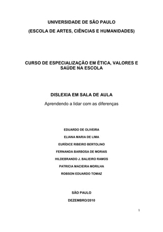 UNIVERSIDADE DE SÃO PAULO

 (ESCOLA DE ARTES, CIÊNCIAS E HUMANIDADES)




CURSO DE ESPECIALIZAÇÃO EM ÉTICA, VALORES E
             SAÚDE NA ESCOLA




         DISLEXIA EM SALA DE AULA

       Aprendendo a lidar com as diferenças




                EDUARDO DE OLIVEIRA

                ELIANA MARIA DE LIMA

             EURÍDICE RIBEIRO BERTOLINO

            FERNANDA BARBOSA DE MORAIS

            HILDEBRANDO J. BALIEIRO RAMOS

              PATRICIA MACIEIRA MORILHA

               ROBSON EDUARDO TOMAZ




                     SÃO PAULO

                   DEZEMBRO/2010

                                              1
 