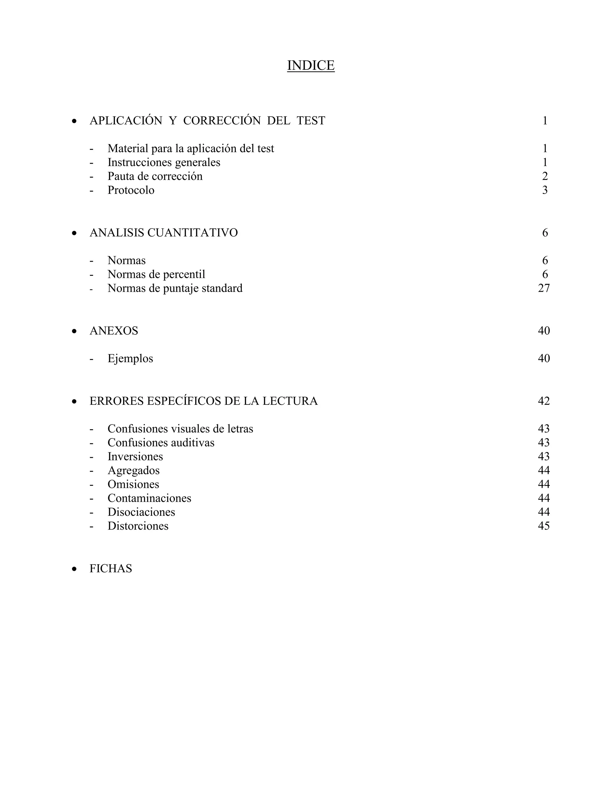 INDICE
 APLICACIÓN Y CORRECCIÓN DEL TEST 1
- Material para la aplicación del test 1
- Instrucciones generales 1
- Pauta de corrección 2
- Protocolo 3
 ANALISIS CUANTITATIVO 6
- Normas 6
- Normas de percentil 6
- Normas de puntaje standard 27
 ANEXOS 40
- Ejemplos 40
 ERRORES ESPECÍFICOS DE LA LECTURA 42
- Confusiones visuales de letras 43
- Confusiones auditivas 43
- Inversiones 43
- Agregados 44
- Omisiones 44
- Contaminaciones 44
- Disociaciones 44
- Distorciones 45
 FICHAS
 
