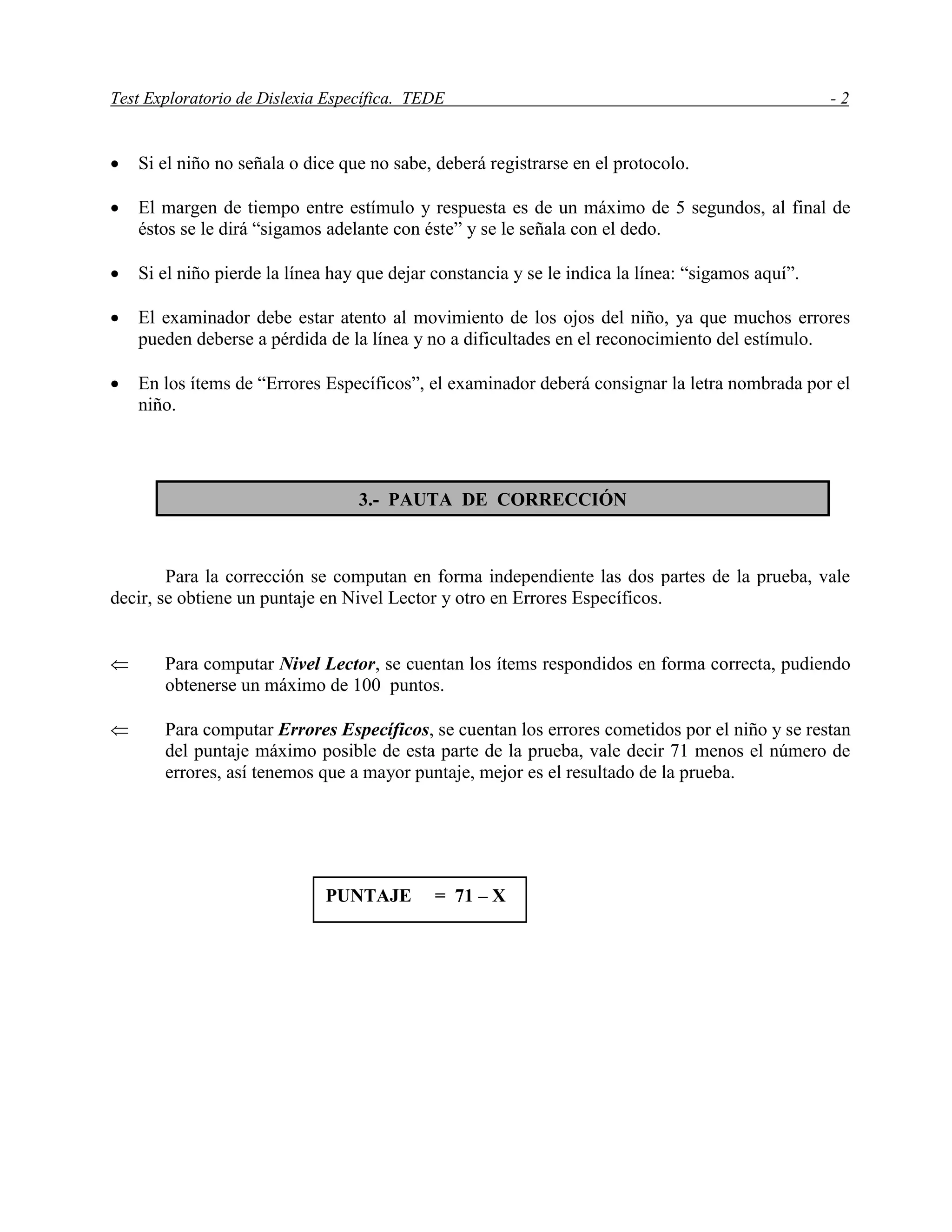Test Exploratorio de Dislexia Específica. TEDE - 2
 Si el niño no señala o dice que no sabe, deberá registrarse en el protocolo.
 El margen de tiempo entre estímulo y respuesta es de un máximo de 5 segundos, al final de
éstos se le dirá “sigamos adelante con éste” y se le señala con el dedo.
 Si el niño pierde la línea hay que dejar constancia y se le indica la línea: “sigamos aquí”.
 El examinador debe estar atento al movimiento de los ojos del niño, ya que muchos errores
pueden deberse a pérdida de la línea y no a dificultades en el reconocimiento del estímulo.
 En los ítems de “Errores Específicos”, el examinador deberá consignar la letra nombrada por el
niño.
Para la corrección se computan en forma independiente las dos partes de la prueba, vale
decir, se obtiene un puntaje en Nivel Lector y otro en Errores Específicos.
 Para computar Nivel Lector, se cuentan los ítems respondidos en forma correcta, pudiendo
obtenerse un máximo de 100 puntos.
 Para computar Errores Específicos, se cuentan los errores cometidos por el niño y se restan
del puntaje máximo posible de esta parte de la prueba, vale decir 71 menos el número de
errores, así tenemos que a mayor puntaje, mejor es el resultado de la prueba.
3.- PAUTA DE CORRECCIÓN
PUNTAJE = 71 – X
 