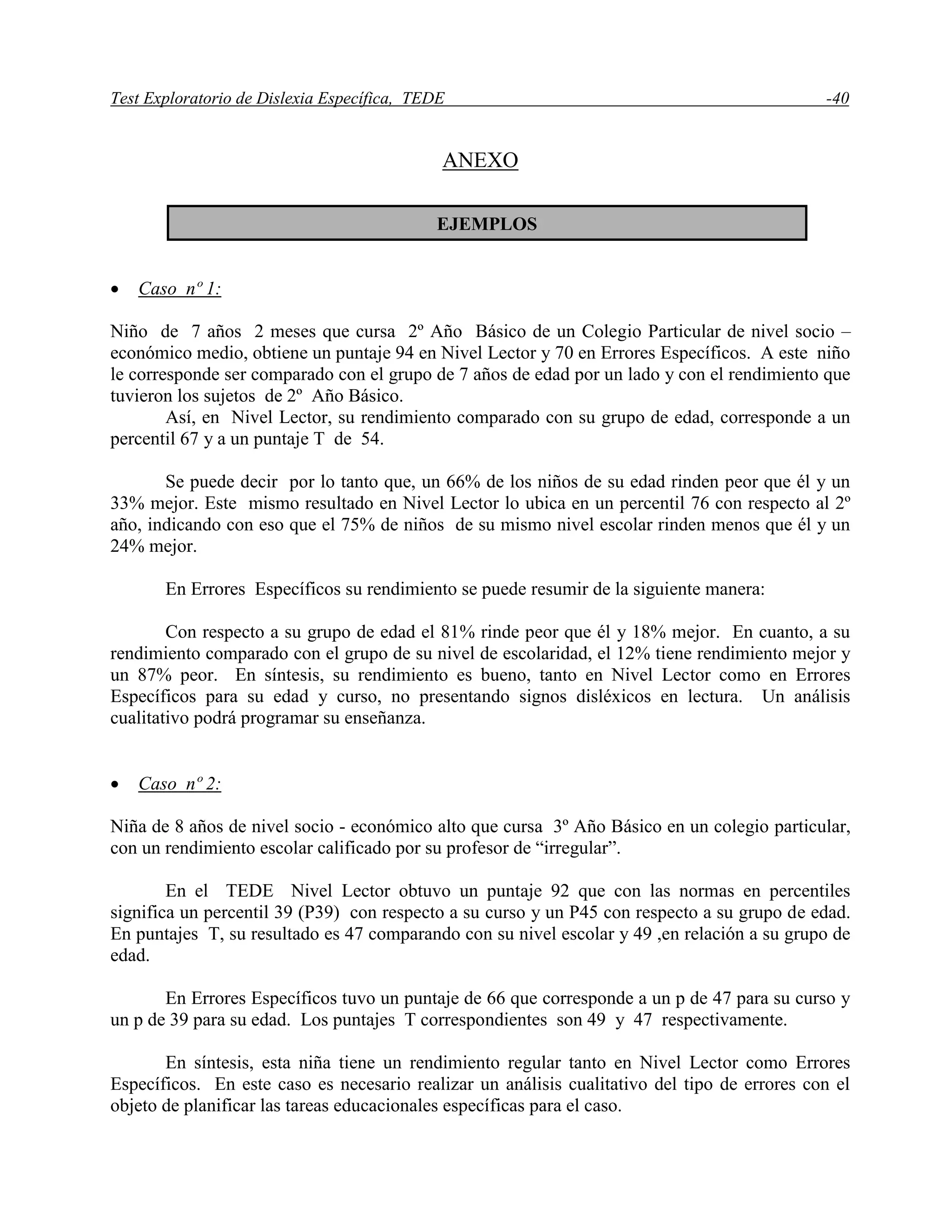Test Exploratorio de Dislexia Específica, TEDE -40
ANEXO
 Caso nº 1:
Niño de 7 años 2 meses que cursa 2º Año Básico de un Colegio Particular de nivel socio –
económico medio, obtiene un puntaje 94 en Nivel Lector y 70 en Errores Específicos. A este niño
le corresponde ser comparado con el grupo de 7 años de edad por un lado y con el rendimiento que
tuvieron los sujetos de 2º Año Básico.
Así, en Nivel Lector, su rendimiento comparado con su grupo de edad, corresponde a un
percentil 67 y a un puntaje T de 54.
Se puede decir por lo tanto que, un 66% de los niños de su edad rinden peor que él y un
33% mejor. Este mismo resultado en Nivel Lector lo ubica en un percentil 76 con respecto al 2º
año, indicando con eso que el 75% de niños de su mismo nivel escolar rinden menos que él y un
24% mejor.
En Errores Específicos su rendimiento se puede resumir de la siguiente manera:
Con respecto a su grupo de edad el 81% rinde peor que él y 18% mejor. En cuanto, a su
rendimiento comparado con el grupo de su nivel de escolaridad, el 12% tiene rendimiento mejor y
un 87% peor. En síntesis, su rendimiento es bueno, tanto en Nivel Lector como en Errores
Específicos para su edad y curso, no presentando signos disléxicos en lectura. Un análisis
cualitativo podrá programar su enseñanza.
 Caso nº 2:
Niña de 8 años de nivel socio - económico alto que cursa 3º Año Básico en un colegio particular,
con un rendimiento escolar calificado por su profesor de “irregular”.
En el TEDE Nivel Lector obtuvo un puntaje 92 que con las normas en percentiles
significa un percentil 39 (P39) con respecto a su curso y un P45 con respecto a su grupo de edad.
En puntajes T, su resultado es 47 comparando con su nivel escolar y 49 ,en relación a su grupo de
edad.
En Errores Específicos tuvo un puntaje de 66 que corresponde a un p de 47 para su curso y
un p de 39 para su edad. Los puntajes T correspondientes son 49 y 47 respectivamente.
En síntesis, esta niña tiene un rendimiento regular tanto en Nivel Lector como Errores
Específicos. En este caso es necesario realizar un análisis cualitativo del tipo de errores con el
objeto de planificar las tareas educacionales específicas para el caso.
EJEMPLOS
 