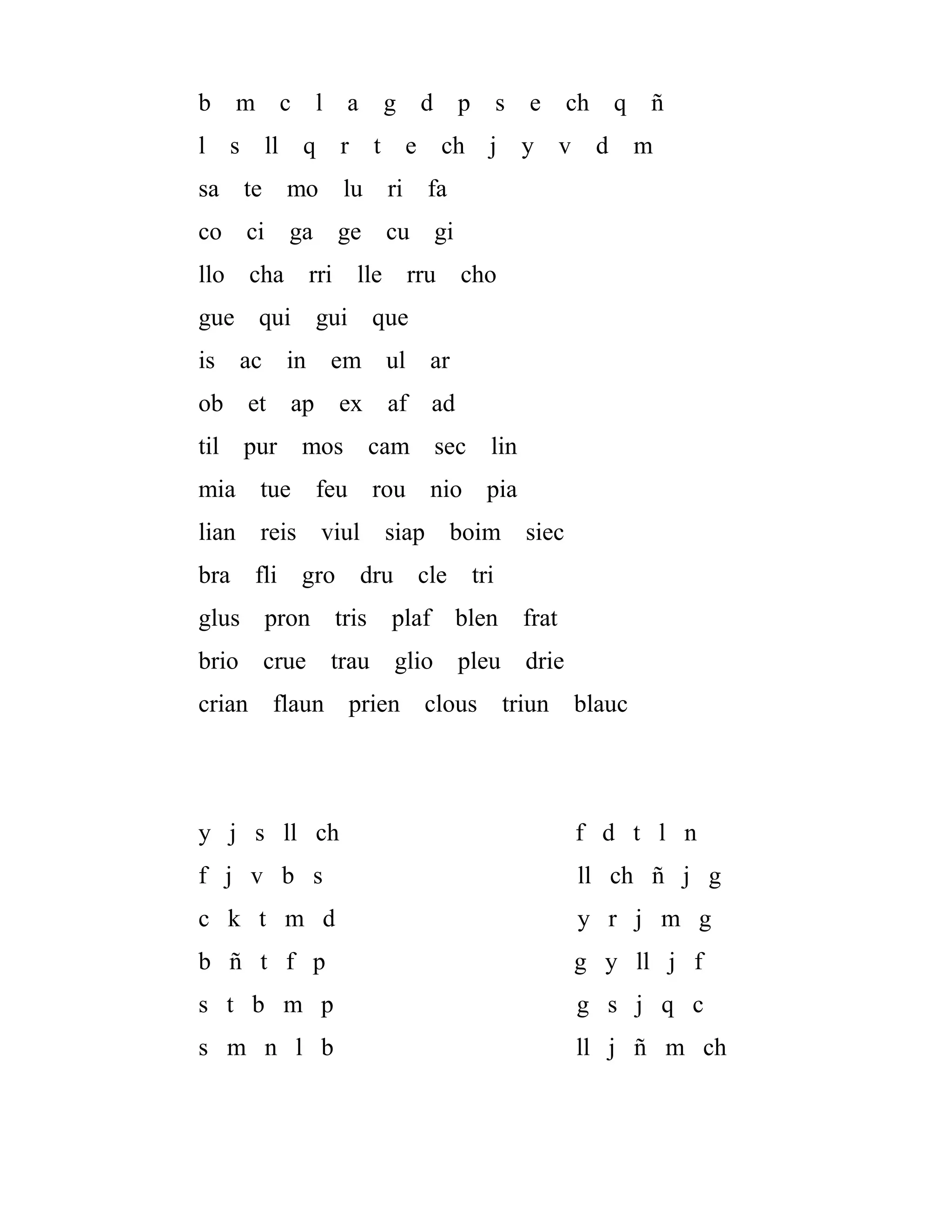 b m c l a g d p s e ch q ñ
l s ll q r t e ch j y v d m
sa te mo lu ri fa
co ci ga ge cu gi
llo cha rri lle rru cho
gue qui gui que
is ac in em ul ar
ob et ap ex af ad
til pur mos cam sec lin
mia tue feu rou nio pia
lian reis viul siap boim siec
bra fli gro dru cle tri
glus pron tris plaf blen frat
brio crue trau glio pleu drie
crian flaun prien clous triun blauc
y j s ll ch f d t l n
f j v b s ll ch ñ j g
c k t m d y r j m g
b ñ t f p g y ll j f
s t b m p g s j q c
s m n l b ll j ñ m ch
 