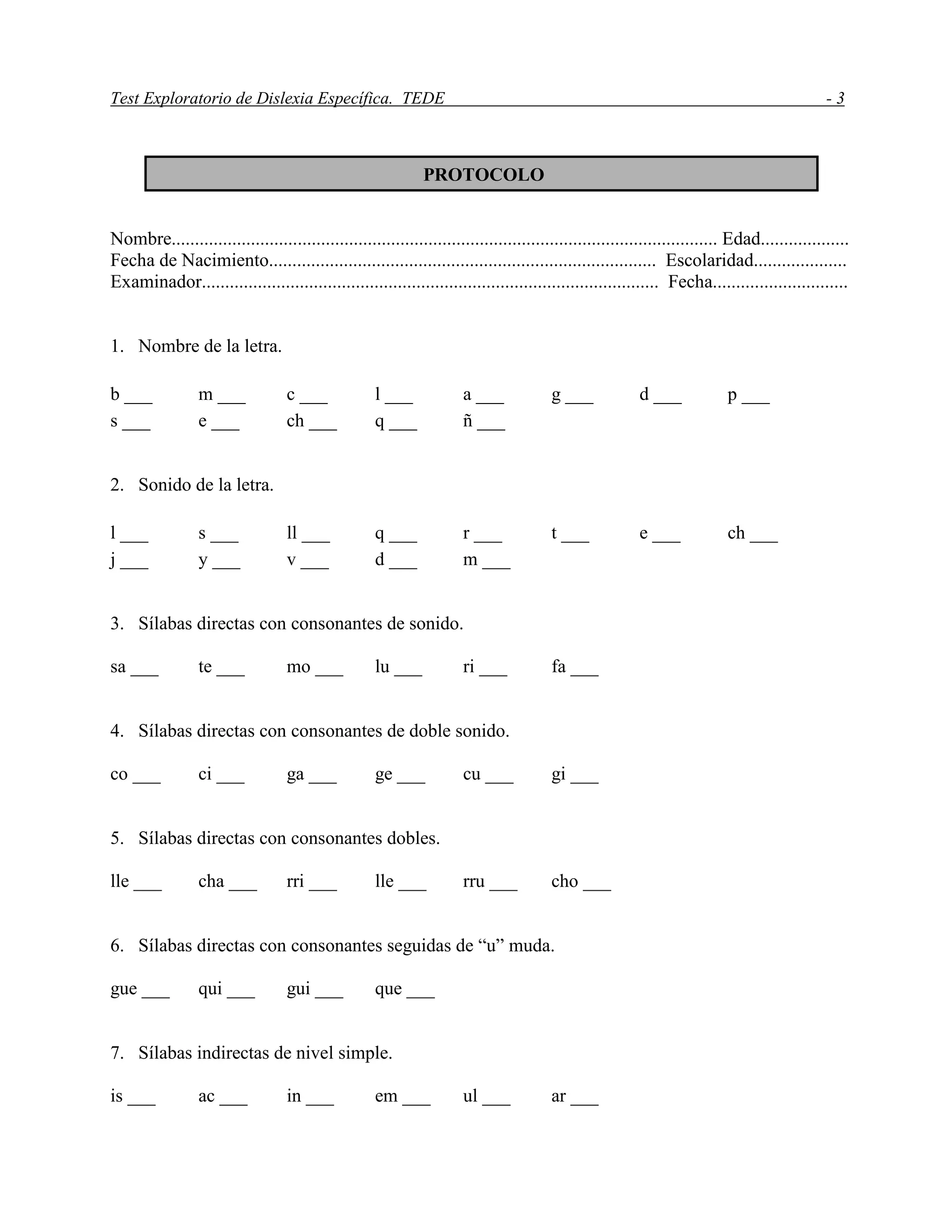 Test Exploratorio de Dislexia Específica. TEDE - 3
Nombre..................................................................................................................... Edad...................
Fecha de Nacimiento................................................................................... Escolaridad....................
Examinador.................................................................................................. Fecha.............................
1. Nombre de la letra.
b ___ m ___ c ___ l ___ a ___ g ___ d ___ p ___
s ___ e ___ ch ___ q ___ ñ ___
2. Sonido de la letra.
l ___ s ___ ll ___ q ___ r ___ t ___ e ___ ch ___
j ___ y ___ v ___ d ___ m ___
3. Sílabas directas con consonantes de sonido.
sa ___ te ___ mo ___ lu ___ ri ___ fa ___
4. Sílabas directas con consonantes de doble sonido.
co ___ ci ___ ga ___ ge ___ cu ___ gi ___
5. Sílabas directas con consonantes dobles.
lle ___ cha ___ rri ___ lle ___ rru ___ cho ___
6. Sílabas directas con consonantes seguidas de “u” muda.
gue ___ qui ___ gui ___ que ___
7. Sílabas indirectas de nivel simple.
is ___ ac ___ in ___ em ___ ul ___ ar ___
PROTOCOLO
 