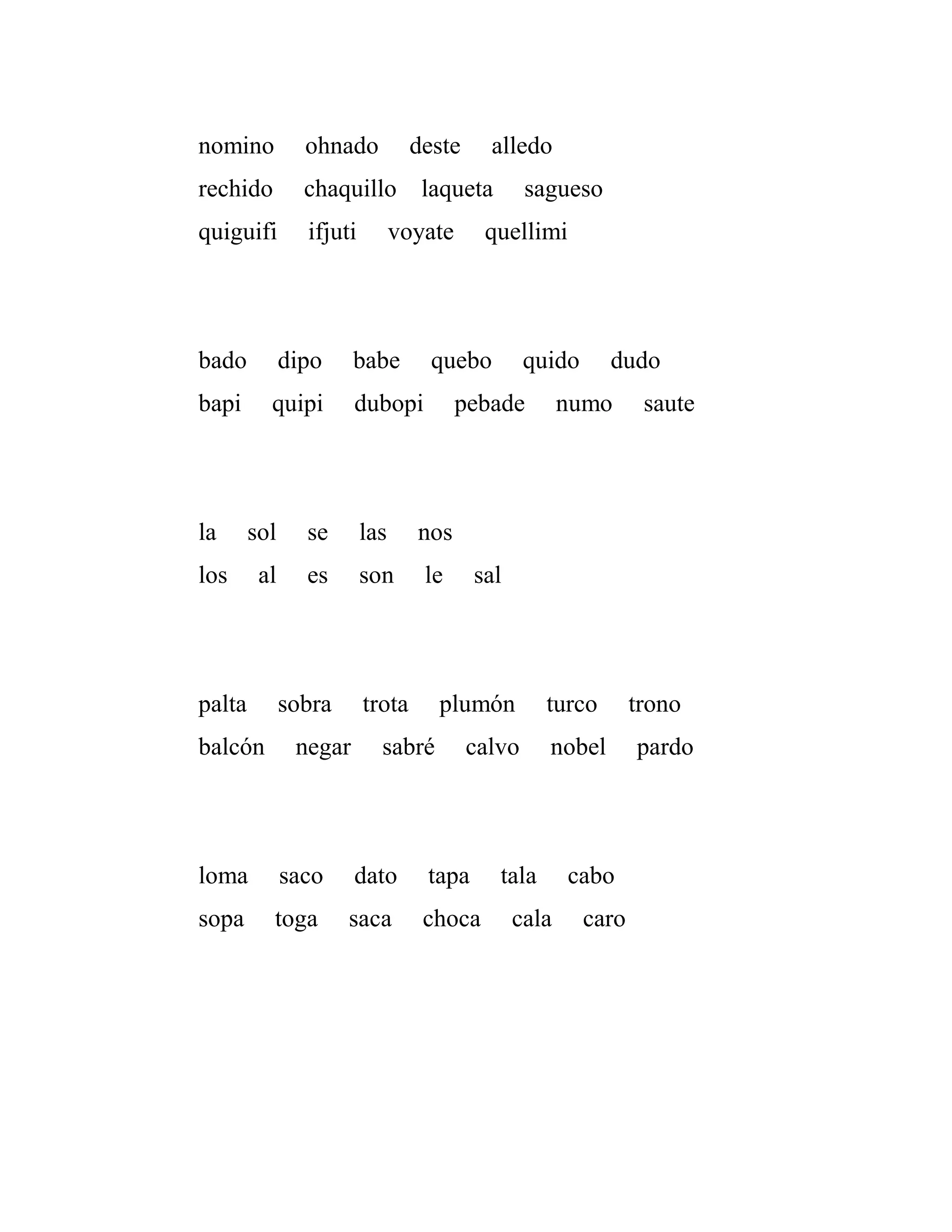 nomino ohnado deste alledo
rechido chaquillo laqueta sagueso
quiguifi ifjuti voyate quellimi
bado dipo babe quebo quido dudo
bapi quipi dubopi pebade numo saute
la sol se las nos
los al es son le sal
palta sobra trota plumón turco trono
balcón negar sabré calvo nobel pardo
loma saco dato tapa tala cabo
sopa toga saca choca cala caro
 
