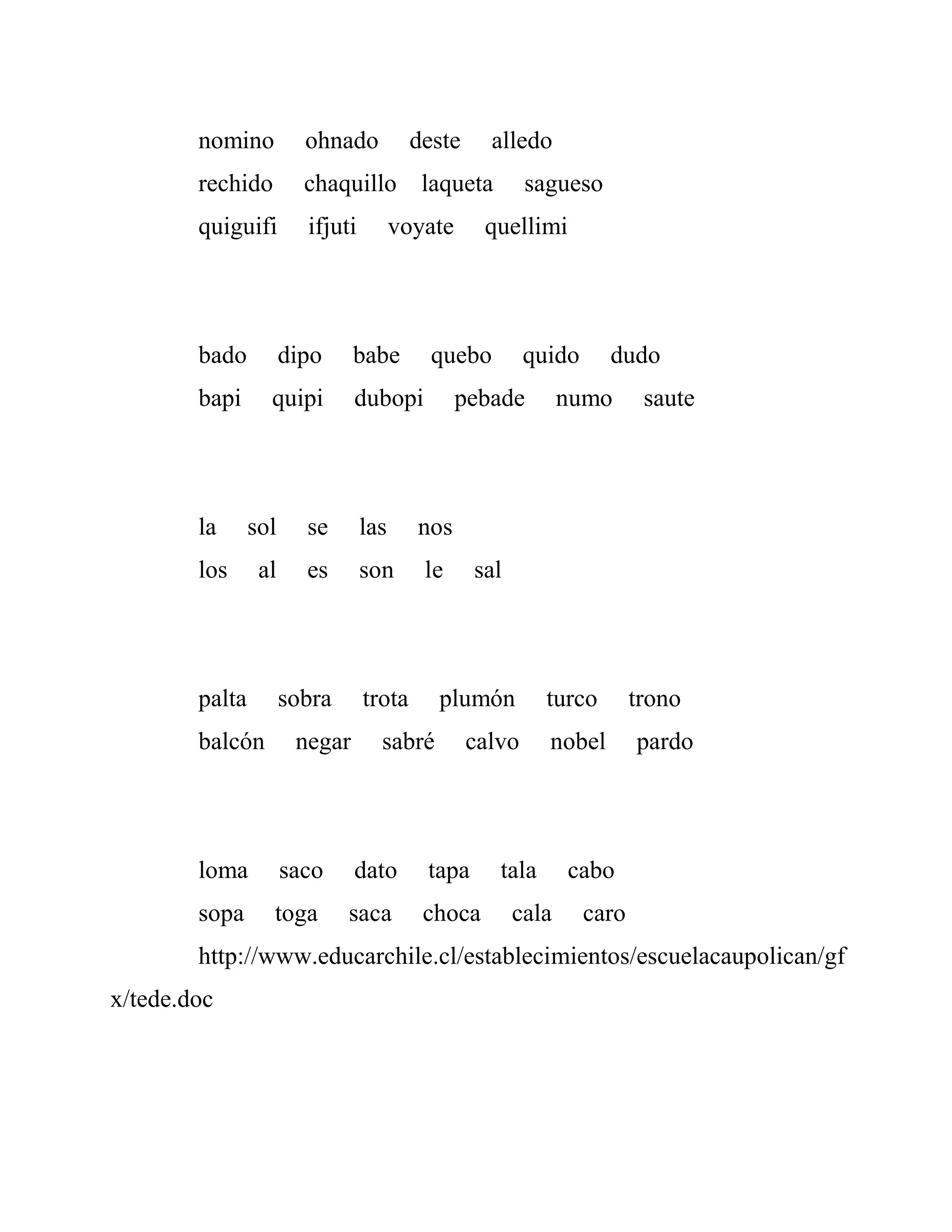 nomino ohnado deste alledo
rechido chaquillo laqueta sagueso
quiguifi ifjuti voyate quellimi
bado dipo babe quebo quido dudo
bapi quipi dubopi pebade numo saute
la sol se las nos
los al es son le sal
palta sobra trota plumón turco trono
balcón negar sabré calvo nobel pardo
loma saco dato tapa tala cabo
sopa toga saca choca cala caro
http://www.educarchile.cl/establecimientos/escuelacaupolican/gf
x/tede.doc
 