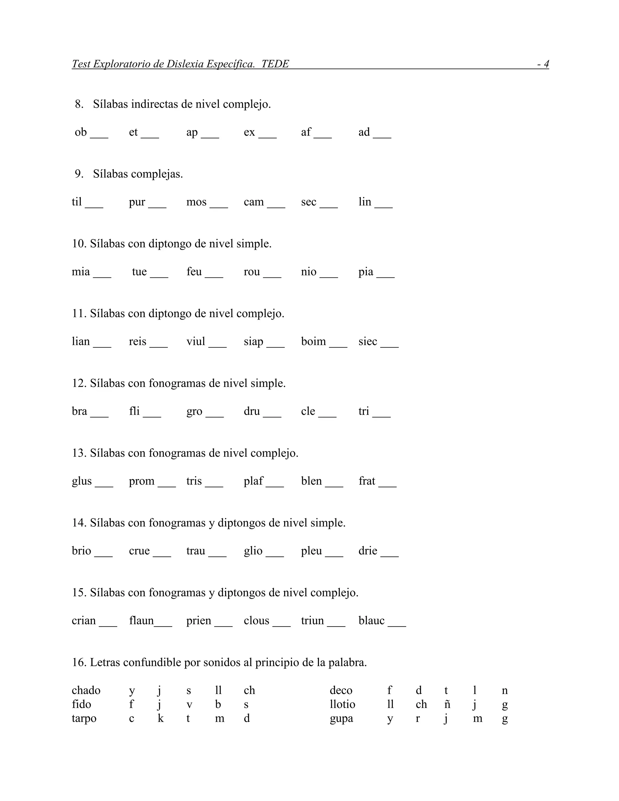 Test Exploratorio de Dislexia Específica. TEDE - 4
8. Sílabas indirectas de nivel complejo.
ob ___ et ___ ap ___ ex ___ af ___ ad ___
9. Sílabas complejas.
til ___ pur ___ mos ___ cam ___ sec ___ lin ___
10. Sílabas con diptongo de nivel simple.
mia ___ tue ___ feu ___ rou ___ nio ___ pia ___
11. Sílabas con diptongo de nivel complejo.
lian ___ reis ___ viul ___ siap ___ boim ___ siec ___
12. Sílabas con fonogramas de nivel simple.
bra ___ fli ___ gro ___ dru ___ cle ___ tri ___
13. Sílabas con fonogramas de nivel complejo.
glus ___ prom ___ tris ___ plaf ___ blen ___ frat ___
14. Sílabas con fonogramas y diptongos de nivel simple.
brio ___ crue ___ trau ___ glio ___ pleu ___ drie ___
15. Sílabas con fonogramas y diptongos de nivel complejo.
crian ___ flaun___ prien ___ clous ___ triun ___ blauc ___
16. Letras confundible por sonidos al principio de la palabra.
chado y j s ll ch deco f d t l n
fido f j v b s llotio ll ch ñ j g
tarpo c k t m d gupa y r j m g
 