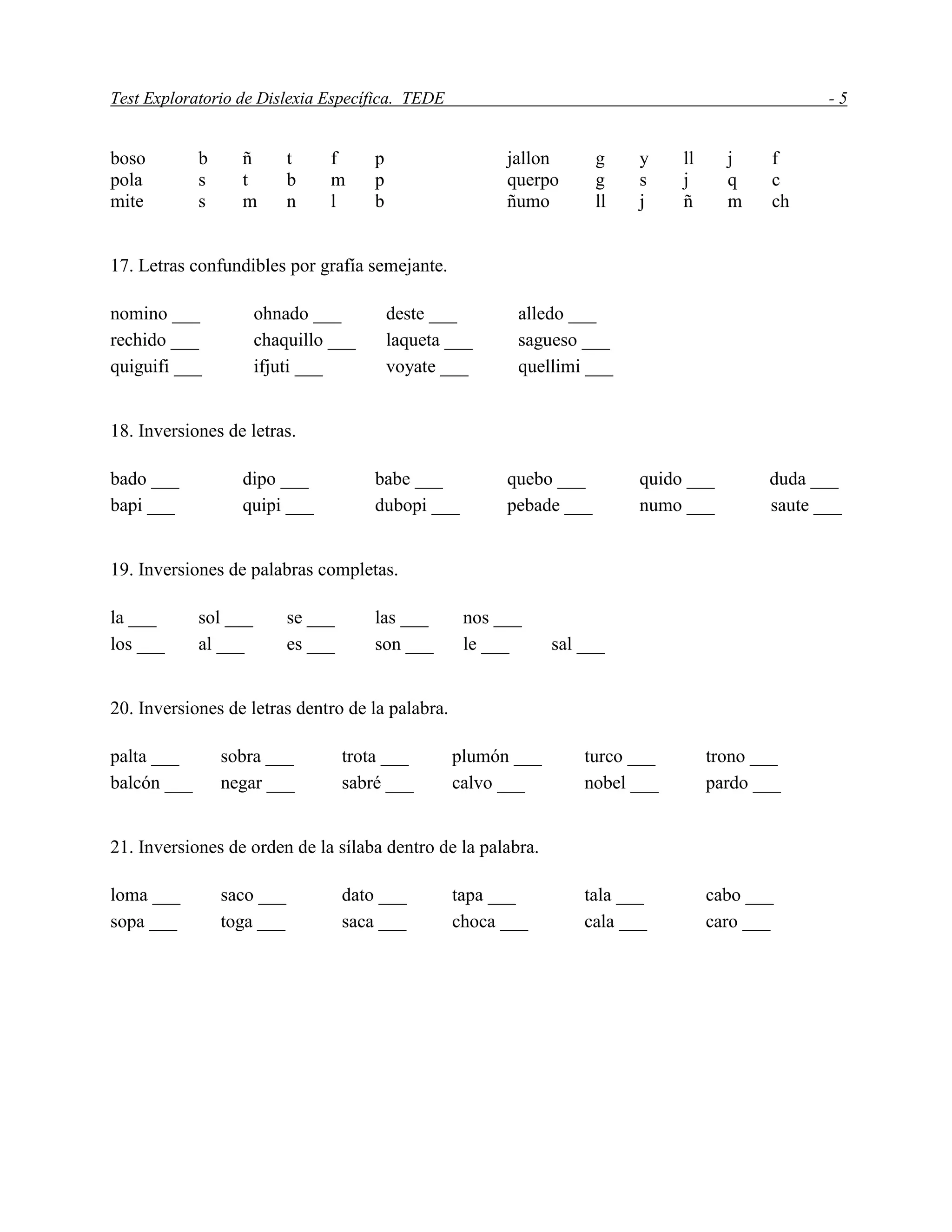 Test Exploratorio de Dislexia Específica. TEDE - 5
boso b ñ t f p jallon g y ll j f
pola s t b m p querpo g s j q c
mite s m n l b ñumo ll j ñ m ch
17. Letras confundibles por grafía semejante.
nomino ___ ohnado ___ deste ___ alledo ___
rechido ___ chaquillo ___ laqueta ___ sagueso ___
quiguifi ___ ifjuti ___ voyate ___ quellimi ___
18. Inversiones de letras.
bado ___ dipo ___ babe ___ quebo ___ quido ___ duda ___
bapi ___ quipi ___ dubopi ___ pebade ___ numo ___ saute ___
19. Inversiones de palabras completas.
la ___ sol ___ se ___ las ___ nos ___
los ___ al ___ es ___ son ___ le ___ sal ___
20. Inversiones de letras dentro de la palabra.
palta ___ sobra ___ trota ___ plumón ___ turco ___ trono ___
balcón ___ negar ___ sabré ___ calvo ___ nobel ___ pardo ___
21. Inversiones de orden de la sílaba dentro de la palabra.
loma ___ saco ___ dato ___ tapa ___ tala ___ cabo ___
sopa ___ toga ___ saca ___ choca ___ cala ___ caro ___
 
