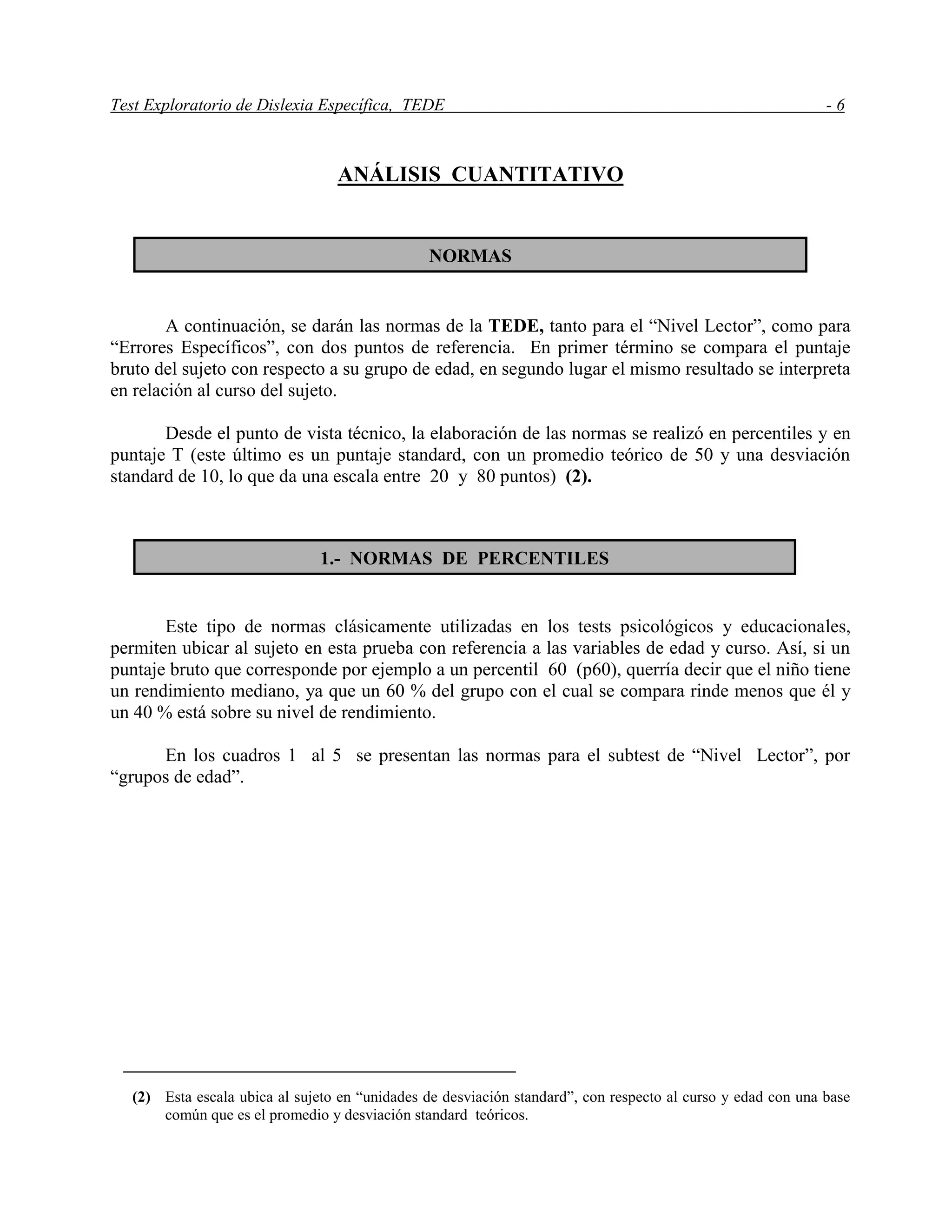 Test Exploratorio de Dislexia Específica, TEDE - 6
ANÁLISIS CUANTITATIVO
A continuación, se darán las normas de la TEDE, tanto para el “Nivel Lector”, como para
“Errores Específicos”, con dos puntos de referencia. En primer término se compara el puntaje
bruto del sujeto con respecto a su grupo de edad, en segundo lugar el mismo resultado se interpreta
en relación al curso del sujeto.
Desde el punto de vista técnico, la elaboración de las normas se realizó en percentiles y en
puntaje T (este último es un puntaje standard, con un promedio teórico de 50 y una desviación
standard de 10, lo que da una escala entre 20 y 80 puntos) (2).
Este tipo de normas clásicamente utilizadas en los tests psicológicos y educacionales,
permiten ubicar al sujeto en esta prueba con referencia a las variables de edad y curso. Así, si un
puntaje bruto que corresponde por ejemplo a un percentil 60 (p60), querría decir que el niño tiene
un rendimiento mediano, ya que un 60 % del grupo con el cual se compara rinde menos que él y
un 40 % está sobre su nivel de rendimiento.
En los cuadros 1 al 5 se presentan las normas para el subtest de “Nivel Lector”, por
“grupos de edad”.
(2) Esta escala ubica al sujeto en “unidades de desviación standard”, con respecto al curso y edad con una base
común que es el promedio y desviación standard teóricos.
NORMAS
1.- NORMAS DE PERCENTILES
 