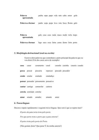 Palavra
apresentada
pedra sapo papo vela rato cabo amor gola
Palavra a formar padre sopa popa leva rota boca Roma galo
Palavra
apresentada
galo casa caso mala maca medo trela trapo
Palavra a formar lago saca soca lama cama demo letra potra
5. Morfologia derivacional (oral ou escrito)
Escreve (diz) palavras que contenham a parte principal da palavra que eu
vou dizer (Um dos casos serve de exemplo)
casa casar casamento casal casarão casinha casario casado
pesca pescar pescaria repescar pescado pescador
estalo estalar estalado estaladiço
pensar pensador pensamento pensativo
cantar cantiga cantarolar cantora
estrela estrelado estrelar
amar amado amador amante amor
6. Trava-línguas
Decora e repete rapidamente o seguinte trava-línguas. Que som é que se repete mais?
O potro da pata torta trota pelo porto.
Por que porto trota o potro que a pata entorta?
O potro trota pelo porto do Porto.
(Não gostam deste? Que pena! É da minha autoria!)
 