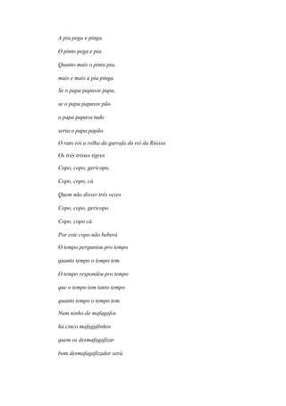 A pia pega e pinga.
O pinto pega e pia.
Quanto mais o pinto pia,
mais e mais a pia pinga.
Se o papa papasse papa,
se o papa papasse pão
o papa papava tudo
seria o papa papão.
O rato rói a rolha da garrafa do rei da Rússia
Os três tristes tigres
Copo, copo, gericopo,
Copo, copo, cá
Quem não disser três vezes
Copo, copo, gericopo
Copo, copo cá.
Por este copo não beberá
O tempo perguntou pro tempo
quanto tempo o tempo tem.
O tempo respondeu pro tempo
que o tempo tem tanto tempo
quanto tempo o tempo tem.
Num ninho de mafagafos
há cinco mafagafinhos
quem os desmafagafizar
bom desmafagafizador será.
 