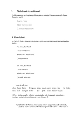 7. Distintividade (exercício oral)
A diferença entre a primeira e a última palavra principal é a mesma nas três frases.
Descobre qual é.
O carro é caro
Dá um murro no muro
O mouro mora no morro
...
8. Rimas infantis
a) Constrói rimas com a mesma estrutura, utilizando pares de palavras tirados da lista
abaixo.
Pai Natal, Pai Natal,
Dá-me uma boneca,
Não faz mal, Não faz mal
Que seja careca.
Pai Natal, Pai Natal,
Dá-me um avião
Não faz mal, Não faz mal
Que ande pelo chão.
Lista de palavras:
alças barato barro brinquedo calças caneta carro discos fato fel limão
medo mel miragem motor pão preta riscos tractor viagem
NOTA - Muitas canções infantis- caracterizadas pela rima e pelo paralelismo -
permitem um trabalho similar a este, como é o caso de
“Arre burro / de Azeitão / traz / queijo e pão” que permite, dada a fórmula,
produzir muitas variantes “Arre burro / para Caldas / leva o bebé / com as
 