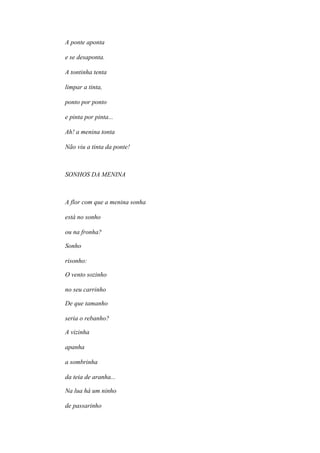 A ponte aponta
e se desaponta.
A tontinha tenta
limpar a tinta,
ponto por ponto
e pinta por pinta...
Ah! a menina tonta
Não viu a tinta da ponte!
SONHOS DA MENINA
A flor com que a menina sonha
está no sonho
ou na fronha?
Sonho
risonho:
O vento sozinho
no seu carrinho
De que tamanho
seria o rebanho?
A vizinha
apanha
a sombrinha
da teia de aranha...
Na lua há um ninho
de passarinho
 