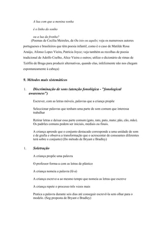 A lua com que a menina sonha
é o linho do sonho
ou a lua da fronha?
(Poemas de Cecília Meireles, de Ou isto ou aquilo; veja os numerosos autores
portugueses e brasileiros que têm poesia infantil, como é o caso de Matilde Rosa
Araújo, Afonso Lopes Vieira, Patrícia Joyce; veja também as recolhas de poesia
tradicional de Adolfo Coelho, Alice Vieira e outros; utilize o dicionário de rimas de
Teófilo de Braga para produzir alternativas, quando elas, infelizmente não nos chegam
espontaneamente à cabeça)
9. Métodos mais sistemáticos
1. Discriminação de sons (atenção fonológica - "fonological
awareness")
Escrever, com as letras móveis, palavras que a criança propõe
Seleccionar palavras que tenham uma parte de som comum que interessa
trabalhar
Retirar letras e deixar essa parte comum (gato, rato, pato, mato; pão, cão, mão).
Os padrões comuns podem ser iniciais, mediais ou finais.
A criança aprende que o conjunto destacado corresponde a uma unidade de som
e de grafia e observa a transformação que o acrescentar de consoantes diferentes
terá sobre o conjunto) (Do método de Bryant e Bradley)
1. Soletração
A criança propõe uma palavra
O professor forma-a com as letras de plástico
A criança nomeia a palavra (lê-a)
A criança escreve-a ao mesmo tempo que nomeia as letras que escreve
A criança repete o processo três vezes mais
Pratica a palavra durante seis dias até conseguir escrevê-la sem olhar para o
modelo. (Seg proposta de Bryant e Bradley)
 