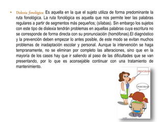 • Dislexia fonológica: Es aquella en la que el sujeto utiliza de forma predominante la 
ruta fonológica. La ruta fonológica es aquella que nos permite leer las palabras 
regulares a partir de segmentos más pequeños; (sílabas). Sin embargo los sujetos 
con este tipo de dislexia tendrán problemas en aquellas palabras cuya escritura no 
se corresponde de forma directa con su pronunciación (homófonas).El diagnóstico 
y la prevención deben empezar lo antes posible, de este modo se evitan muchos 
problemas de inadaptación escolar y personal. Aunque la intervención se haga 
tempranamente, no se eliminan por completo las alteraciones, sino que en la 
mayoría de los casos hay que ir saliendo al paso de las dificultades que se van 
presentando, por lo que es aconsejable continuar con una tratamiento de 
mantenimiento. 
 