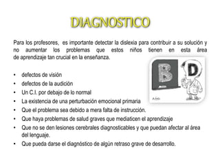 DIAGNOSTICO 
Para los profesores, es importante detectar la dislexia para contribuir a su solución y 
no aumentar los problemas que estos niños tienen en esta área 
de aprendizaje tan crucial en la enseñanza. 
• defectos de visión 
• defectos de la audición 
• Un C.I. por debajo de lo normal 
• La existencia de una perturbación emocional primaria 
• Que el problema sea debido a mera falta de instrucción. 
• Que haya problemas de salud graves que mediaticen el aprendizaje 
• Que no se den lesiones cerebrales diagnosticables y que puedan afectar al área 
del lenguaje. 
• Que pueda darse el diagnóstico de algún retraso grave de desarrollo. 
 