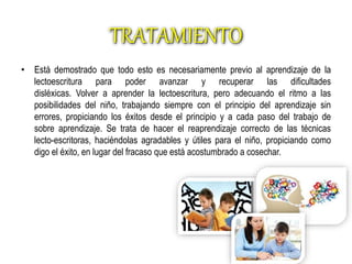 TRATAMIENTO 
• Está demostrado que todo esto es necesariamente previo al aprendizaje de la 
lectoescritura para poder avanzar y recuperar las dificultades 
disléxicas. Volver a aprender la lectoescritura, pero adecuando el ritmo a las 
posibilidades del niño, trabajando siempre con el principio del aprendizaje sin 
errores, propiciando los éxitos desde el principio y a cada paso del trabajo de 
sobre aprendizaje. Se trata de hacer el reaprendizaje correcto de las técnicas 
lecto-escritoras, haciéndolas agradables y útiles para el niño, propiciando como 
digo el éxito, en lugar del fracaso que está acostumbrado a cosechar. 
 