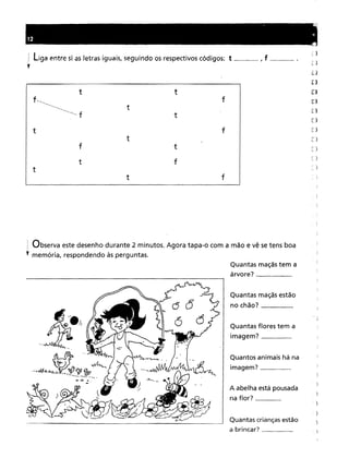 12
liga entre si as letras iguais, seguindo os respectivos códigos: t , f mo __ om •
)
t t f
t
--- f
...•--
t f
t
f ) )
f
: Observa este desenho durante 2 minutos. Agora tapa-o com a mão e vê se tens boa
; memória, respondendo às perguntas.
Quantas maçãs tem a
árvore? _
Quantas maçãs estão
no chão? _
Quantas flores tem a
imagem? _
Quantos animais há na
imagem? _
A abelha está pousada
naflor? _
Quantas crianças estão
a brincar? _
 