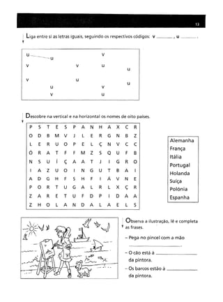 liga entre si as letras iguais, seguindo os respectivos códigos: v I U __
m •••••••••••••
u --"'
__ V
V
V
U
U
U
U
v
u
j Descobre na vertical e na horizontal os nomes de oito países.
t
P 5
T
E
5
P
A
N
H
A
X
C
R
D
B
M
V
J
L
E
R
G
N
B
Z
E
R
U
O
P
E
L
ç
N
V
C
C
R
A
T
F
F
M
Z
5
Q
u
F
B
5
U
í
ç
A
A
T
J
I
G
R
O
A
Z
U
O
I
N
G
U
T
B
A
I
D
G
H
F
5
H
F
I
Á
V
N
E
O
R
T
U
G
A
L
R
L
X
ç
R
A
R
E
T
U
F
D
P
I
D
A
A
H
O
L
A
N
D
A
L
A
E
L
5
Alemanha
França
Itália
Portugal
Holanda
Suíça
polónia
Espanha
: Observa a ilustração, lê e completa
., as frases.
- Pega no pincel com a mão
- O cão está à _
da pintora.
- Os barcos estão à _
da pintora.
 