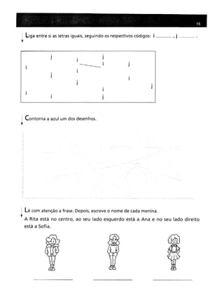 ~ Liga entre si as letras iguais, seguindo os respectivos códigos:
'f
15
___ , j h_h __ hhm •
i J
. i
I
J
J
J
! Contorna a azul um dos desenhos.
"
J
Lê com atenção a frase. Depois, escreve o nome de cada menina.
A Rita está no centro, ao seu lado esquerdo está a Ana e no seu lado direito
está a Sofia.
 