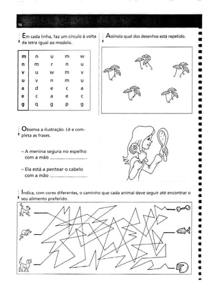 . Indica, com cores diferentes, o caminho que cada animal deve seguir até encontrar o
" seu alimento preferido.
1 Em cada linha, faz um círculo à volta ,Assinala qual dos desenhosestá repetido.
,. da letra igual ao modelo. l
ml num w I I ~
n I m r n u I II~ ~~ ~~
VIU w m VIII~r jp
UI v n m U III
ald e c a ~ ~
e I c a e c I II ~r ~
9 I q 9 P 9
Observa a ilustração. Lê e com-
pleta asfrases.
- A menina segura no espelho
com a mão _
- Ela está a pentear o cabelo
com a mão ,
 