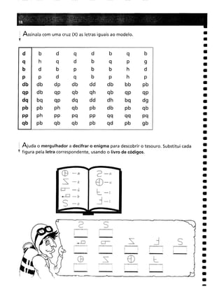 -
s
ED
2 5
C9
CB -a 2-n
-=s: -z
ED-u
O- -ú
l-I
--D -b j-i
S -o
d b
d
q
d
b
q
b
h
q
d
b
q
p
9
d
b
p
b
b
h
d
p
d
q
b
p
h
P
db
dp
db
dd
db
bb
pb
db
qp
qb
qh
qb
qp
qp
bq
qp
dq
dd
dh
bq
dg
pb
ph
qb
pb
db
pb
qb
ph
pp
pq
pp
qq
qq
pq
pb
qb
qb
pb
qd
pb
gb
· Assinala com uma cruz (X) as letras iguais ao modelo.
t
I Ajuda o mergulhador a decifrar o enigma para descobrir o tesouro. Substitui cada
f figura pela letra correspondente, usando o livro de códigos.
 