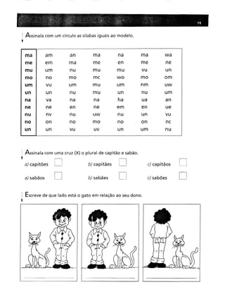 i Assinala com um círculo as sílabas iguais ao modelo.
f
ma
am
an
ma
na
ma
wa
em
ma
me
en
me
ne
um
nu
mu
mu
vu
un
no
mo
me
wo
mo
om
vu
um
mu
um
nm
uw
un
nu
mu
un
nu
um
va
na
na
ha
ua
an
ne
en
ne
em
en
ue
nv
nu
uw
nu
un
vu
on
no
mo
no
on
ne
un
vu
uv
un
um
nu
i Assinala com uma cruz (X) o plural de capitão e sabão.
f
a) capitães D b) capitães D
a) sabãos D b) sabães D
i Escreve de que lado está o gato em relação ao seu dono.
r
c)capitãos
c)sabões
D
D
 