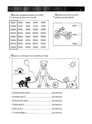 Descobre as palavras iguais ao modelo 1 Assinala com uma cruz (X) a
, palavra correpondente.
I
bata
pata
bafa
nota
vota
mata
nota
,
I nota
D
bebe
debe
bebé
dedé
boné
doné
bomé
boné
I
I/--/AJ _·r~~
mola D
dabo
bado
dado
babo
-
- -
boda
doda
doba
boda
dana
bama
dama
bana
I mata D
cama
cawa
cama
I Observa a ilustração, lê e completa as frases.
y
- O cão branco está à do menino.
- O balão está à do menino.
- O cão preto está à do menino.
- A bola está à do menino.
- O Sol está à do menino.
- A casota está à do menino.
..-fj-~.,"
"-- "
" "1".
 