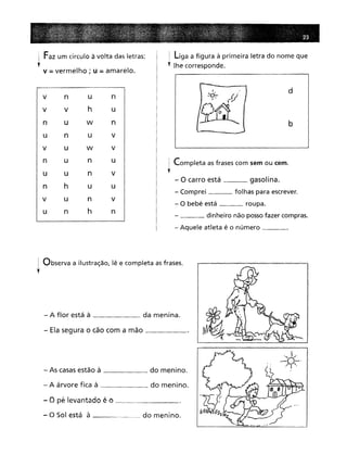 ; Faz um círculo à volta das letras:
,V :;;;vermelho; u :;;;amarelo.
V n
u
n
V
h
u
u
w
n
n
u
V
U
W
v
un
u
un
V
h
u
u
u
n
v
n
h
n
! Liga a figura à primeira letra do nome que
, lhe corresponde.
d
b
I Completa as frases com sem ou cem.
f
- O carro está gasolina.
- Comprei folhas para escrever.
- O bebé está roupa.
___ dinheiro não possofazer compras.
- Aquele atleta é o número _
I Observa a ilustração, lê e completa asfrases.
l
- A flor está à da menina.
- Ela segura o cão com a mão _
- As casas estão à do menino.
- A árvore fica à do menino.
- O pé levantado é o _
- O Sol está à do menino.
 