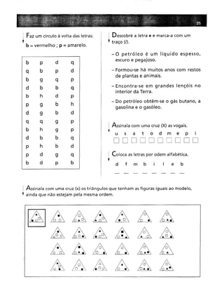 Faz um círculo à volta das letras:
b = vermelho; p = amarelo.
Descobre a letra e e marca-a com um
traço (I).
- Encontra-se em grandes lençóis no
interior da Terra.
. Coloca as letras por odem alfabética.
l
- Do petróleo obtêm-se o gás butano, a
gasolina e o gasóleo.
- Formou-se há muitos anos com restos
de plantas e animais.
e b
d f m b
-o petróleo é um líquido espesso,
escuro e pegajoso.
i Assinala com uma cruz (X) asvogais.
f
usa t o d m e p
DDDDDDDDDD
b p
d
q
b
p
d
9q
P
b
b
q
h
d
p
9b
h
9b
d
q
9
P
h
9
P
b
b
q
h
b
d
d
9
q
dp
b
: Assinala com uma cruz (x) os triângulos que tenham asfiguras iguais ao modelo,
'f ainda que não estejam pela mesma ordem.
~~~~~n~
AAá~A~
A~AA~~
à~AA~~ c
 