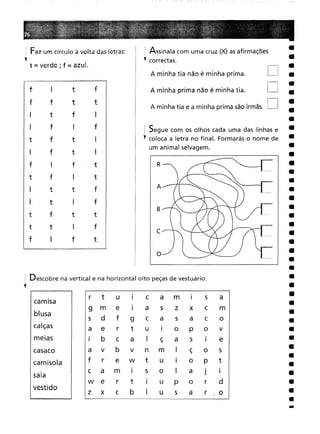 I Descobre na vertical e na horizontal oito peças de vestuário.
l
r tu
I
c
a
m
I
s
a
m
e
I
as
z
x
c
m
df
9
c
a
s
a
c
o
er
t
u
I
o
P
o
V
bc
a
I
ç
a
s
I
e
vb
v
n
m
I
ç
o
s
r
e
w
t
u
I
o
P
t
a
m
I
s
o
I
a
J
I
er
tI
U
P
o
r
d
xc
b
I
u
s
a
r
,o
~ Assinala com uma cruz (X) as afirmações
l correctas.
••
D
D
D
c
B
A
R
o
A minha tia não é minha prima.
A minha tia e a minha prima são irmãs.
A minha prima não é minha tia.
Segue com os olhos cada uma das linhas e
l coloca a letra no final. Formarás o nome de
um animal selvagem.
camisa
blusa
calças
meias
sala
vestido
casaco
camisola
f I
tf
ft
t
tfI
fI
f
ftI
ftI
I
ft
fI
t
tt
f
tI
f
ft
t
tI
f
I
ft
~ Faz um círculo à volta das letras:
l t == verde; f = azul.
 