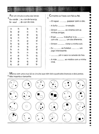 1 Marca com uma cruz (x) os círculos que têm dois quadrados brancos e dois pretos.
, Não importa o tamanho.
••
- O rapaz _~ passear com o cão.
- A Sofia à natação.
___ pôr o saco no caixote do lixo.
- Ontem visitar a minha avó.
- Ontem ao cinema com as
minhas amigas.
- Eu ao futebol. um
jogo interessante.
- O pai trabalhar e eu _
com ele. um dia diferente.
- A mãe ao médico com a minha
irmã.
~
~
@
I Completa as frases com fui ou foi.
,
n h b
n
d n
h
bd
q
n h
d
hp
d
q d
n
n q
p
n b
d
h n
q
p h
q
q n
q
p q
d
p d
b
Faz um círculo à volta das letras:
, h = verde ; n;;;;;; cor-de-Iaranja;
b = azul , d = cor-de-rosa.
 