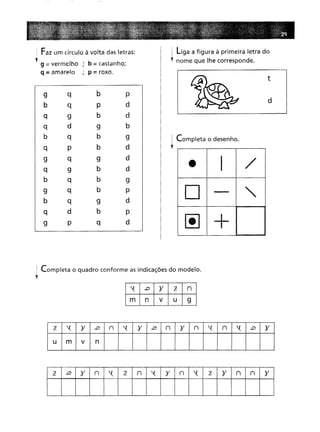 ~ Faz um círculo à volta das letras:
l 9 = vermelho ; b = castanho;
q = amarelo ; p = roxo.
9 q b
p
q p
d
9 b
d
d 9
b
q b
9
P b
d
q 9
d
9 b
d
q b
9
q b
P
q 9
d
d b
p
Pq
d
I liga a figura à primeira letra do
l nome que lhe corresponde.
t
d
! Completa o desenho.
•
• I
/
D
-
"
~
+
: Completa o quadro conforme as indicações do modelo.
y
'( .D
}'
l
n
m
n
V
u
9
2: '(
)'
.D
n
'(
)'
..D
n
}'
n
'(
n
'(
..D
}'
m
V
n
l ..D
}'
n
'(
l
n
'(
}'
n
'(
2:
}'
n
n
}'
 