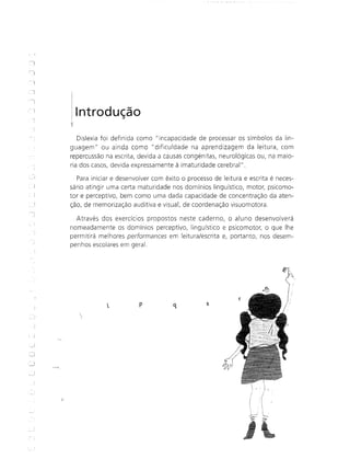 Introdução
Dislexia foi definida como "incapacidade de processar os símbolos da lin-
guagem fi ou ainda como fi dificuldade na aprendizagem da leitura, com
repercussão na escrita, devida a causas congénitas, neurológicas ou, na maio-
ria dos casos, devida expressamente à imaturidade cerebral".
Para iniciar e desenvolver com êxito o processo de leitura e escrita é neces-
sário atingir uma certa maturidade nos domínios linguístico, motor, psicomo-
tor e perceptivo, bem como uma dada capacidade de concentração da aten-
ção, de memorização auditiva e visuall de coordenação visuomotora.
Através dos exercícios propostos neste caderno, o aluno desenvolverá
nomeadamente os domínios perceptivo, linguístico e psicomotor, o que lhe
permitirá melhores performances em leitura/escrita e, portanto, nos desem-
penhos escolares em geral.
~,h
p q s
 