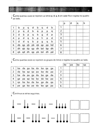 Contaquantas vezes se repetem as letras p, d, q, b em cada fila e regista no quadro
ao lado.
1 b
p
q
d
b
q
d
b
P
q
d
b
q
p
p
q
d
b
p
q
b
9
d
p
P
d
q
b
p
h
P
d
d
d
q
b
p
9
q
b
db qp qb pb qb qp
pp bd
dh qb dp qp dh bd
bp dh
qb qd dh qp pb bd
dh pd
p d
q
b
1 2
3
4
5
6
7
8
Conta quantas vezes se repetem os grupos de letras e regista no quadro ao lado.
1 ba
da
ga
ba
da
ba
qa
ga
da
ba
qa
qa
pa
ba
da
pa
ba
da
pa
ga
da
ba
ga
da
ga
pa
qa
ba
ba
da
ba
pa
qa
ba
ba
da
ba
ga
da
qa
pa
ga
ba
pa
da
ba
ga
pa
da pa
ba
qa
1 2
3
4
5
6
I Continua as séries seguintes.
;
1 - 1. - 1•• - 1••• DD
11-1-111-1-1111 DD
 