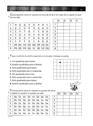 i Conta quantas vezes se repetem as letras O, D, Q, C em cada fila e regista no qua-
l dro ao lado.
1 O
G
Q
P
D
R
O
C
D
C
O
D
O
G
D
H
C
P
T
Q
C
C
Q
D
5
Q
C
H
P
O
D
O
P
D
Q
P
D
O
Q
D
C
P
P
Q
C
D
Q
B
HD RQ CQ OD QQ DP CQ OC
8
PQ QD DO QQ CC QC CO OQ
O D
Q
C
1 2
3
4
5
6
7
8
1 Traça o caminho da abelha seguindo as instruções. Começa no ponto.
l
OeDe
Qe
Ce
1 2
3
4
5
6
1 Qe Ce
De
Oe
Ce
Oe Qe
De
Oe Oe
Qe
De
Oe De
Ce
De
-~-
Oe Ce
Qe
Ce
Oe De Oe
De
De Oe
Qe
Ce
Qe Oe Ce
Ce
_Hm ___
Qe Qe
De
Qe Oe Qe Ce
Oe
Ce
Oe
Ce
Ce
Qe De
Ce
1. Um quadrado para baixo.
2. Quatro quadrados para a direita.
3. Dois quadrados para baixo.
4. Dois quadrados para a esquerda.
5. Um quadrado para cima.
6. Dois quadrados para a esquerda.
7. Dois quadrados para baixo.
8. Quatro quadrados para a direita.
Conta quantas vezes se repetem os grupos de letras
e regista no quadro no quadro ao lado.
CRP1 DISL·03
 