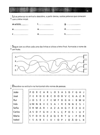 ! Lê as palavras na vertical e descobre, a partir destas, outras palavras que comecem
~ com a letra inicial.
m arte_lo _
a _
r _
u _
a _
9-----
á _
s _
i Segue com os olhos cada uma das linhas e coloca a letra final. Formarás o nome de
~ um fruto.
A
R
p
Ê
! Descobre na vertical e na horizontal oito nomes de pessoas.
'f I I
João
José
Rui
Inês
Sofia
Carlos
Maria
Isabel
P O R C A R
L
O
S
A
S
D
F
G
H
J R
D
E
B
C D O B
V C X A Z
R
S
É
J
F
C M
F
D G
H
I
B M U
B
V C
S
AI
R
E
N
N
E
S
I I
A Z A H G
F
Ê
Z X C
D
F
G
H
J
K
L
ç
P O
S
I
U
F D H G
Z
A Q
E
R T
U
I
P O
R
S
A B
E
L
U
I
O
P
J
O Ã O
L
X
 